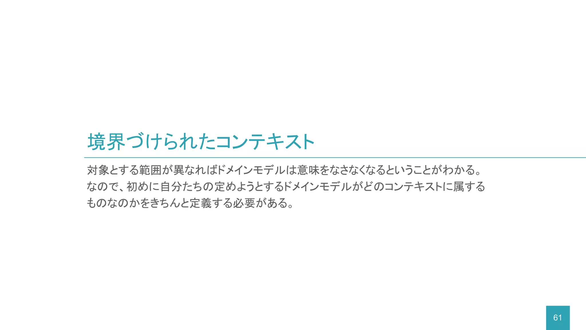 境界づけられたコンテキスト
61
対象とする範囲が異なればドメインモデルは意味をなさなくなるということがわかる。
なので、初めに自分たちの定めようとするドメインモデルがどのコンテキストに属する
ものなのかをきちんと定義する必要がある。
 