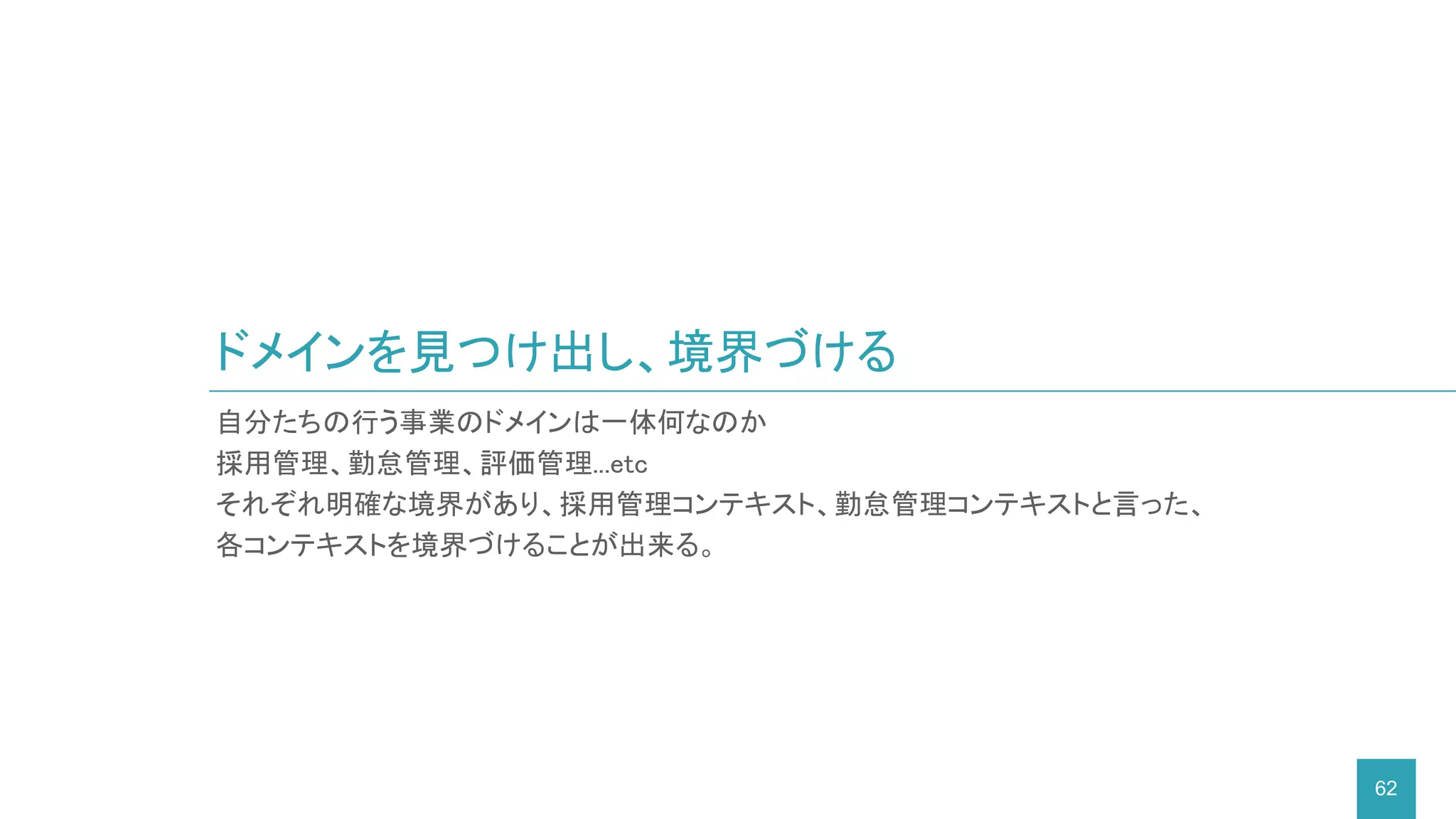 ドメインを見つけ出し、境界づける
62
自分たちの行う事業のドメインは一体何なのか
採用管理、勤怠管理、評価管理...etc
それぞれ明確な境界があり、採用管理コンテキスト、勤怠管理コンテキストと言った、
各コンテキストを境界づけることが出来る。
 