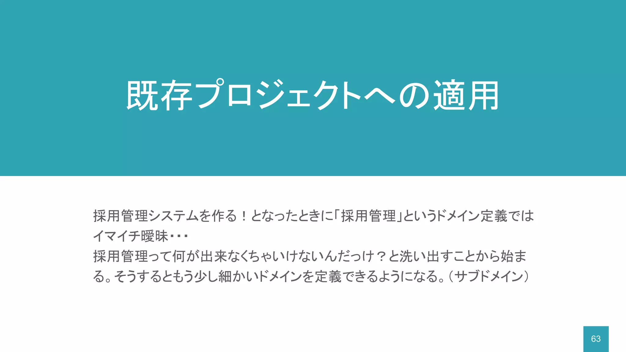 63
採用管理システムを作る！となったときに「採用管理」というドメイン定義では
イマイチ曖昧・・・
採用管理って何が出来なくちゃいけないんだっけ？と洗い出すことから始ま
る。そうするともう少し細かいドメインを定義できるようになる。（サブドメイン）
既存プロジェクトへの適用
 