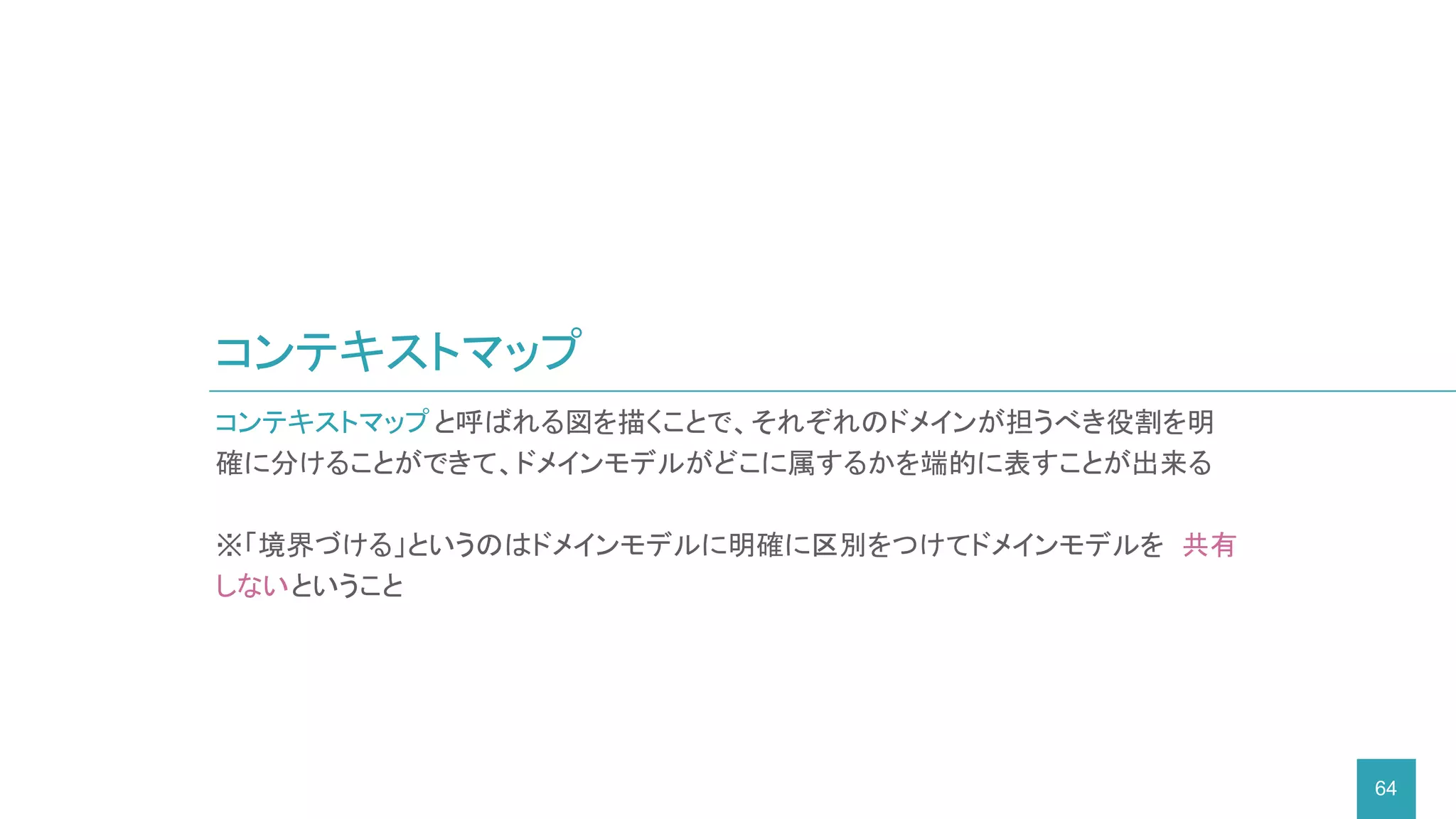 コンテキストマップ
64
コンテキストマップと呼ばれる図を描くことで、それぞれのドメインが担うべき役割を明
確に分けることができて、ドメインモデルがどこに属するかを端的に表すことが出来る
※「境界づける」というのはドメインモデルに明確に区別をつけてドメインモデルを 共有
しないということ
 