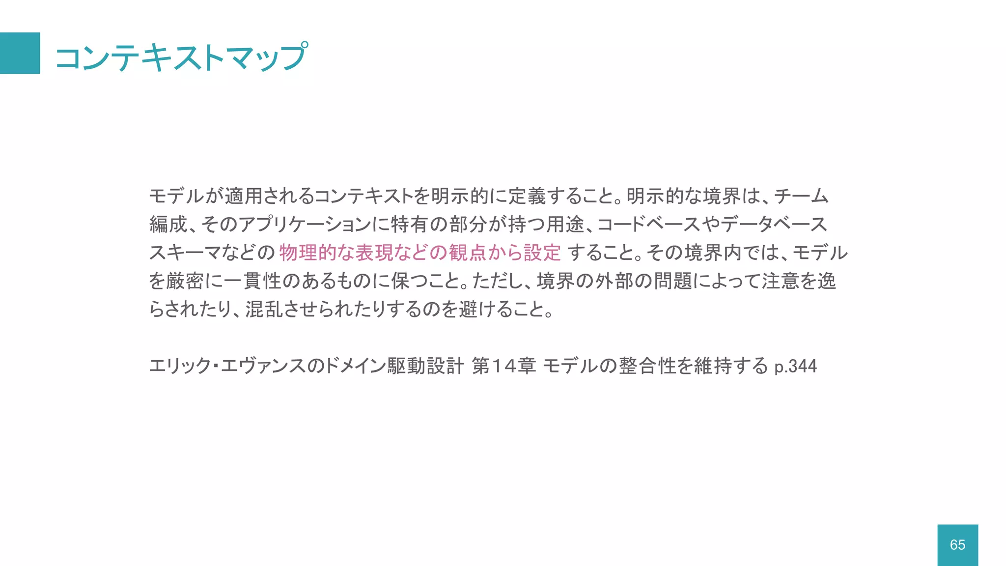 コンテキストマップ
65
モデルが適用されるコンテキストを明示的に定義すること。明示的な境界は、チーム
編成、そのアプリケーションに特有の部分が持つ用途、コードベースやデータベース
スキーマなどの物理的な表現などの観点から設定 すること。その境界内では、モデル
を厳密に一貫性のあるものに保つこと。ただし、境界の外部の問題によって注意を逸
らされたり、混乱させられたりするのを避けること。
エリック・エヴァンスのドメイン駆動設計 第１４章 モデルの整合性を維持する p.344
 