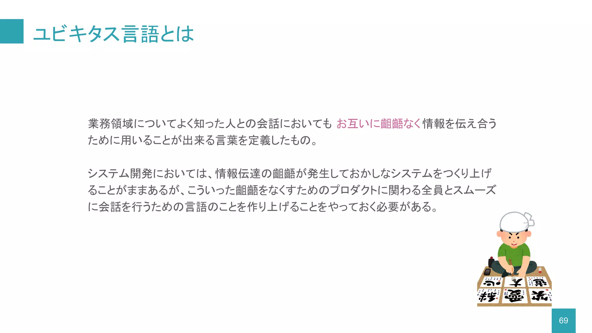ユビキタス言語とは
69
業務領域についてよく知った人との会話においても お互いに齟齬なく情報を伝え合う
ために用いることが出来る言葉を定義したもの。
システム開発においては、情報伝達の齟齬が発生しておかしなシステムをつくり上げ
ることがままあるが、こういった齟齬をなくすためのプロダクトに関わる全員とスムーズ
に会話を行うための言語のことを作り上げることをやっておく必要がある。
 