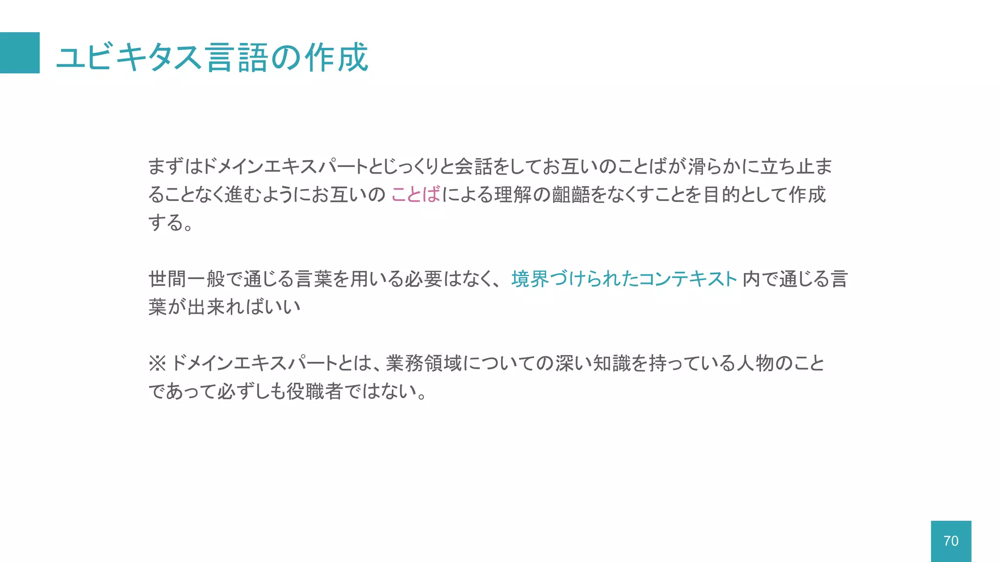 ユビキタス言語の作成
70
まずはドメインエキスパートとじっくりと会話をしてお互いのことばが滑らかに立ち止ま
ることなく進むようにお互いの ことばによる理解の齟齬をなくすことを目的として作成
する。
世間一般で通じる言葉を用いる必要はなく、 境界づけられたコンテキスト 内で通じる言
葉が出来ればいい
※ ドメインエキスパートとは、業務領域についての深い知識を持っている人物のこと
であって必ずしも役職者ではない。
 