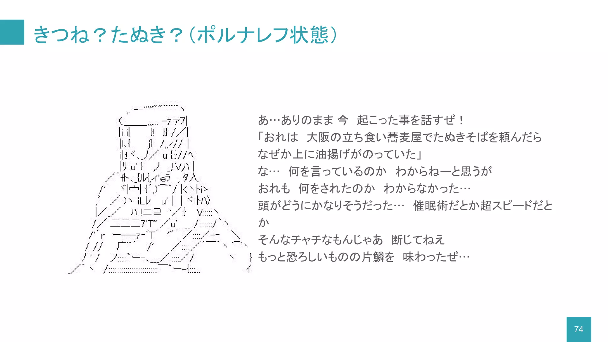 きつね？たぬき？（ポルナレフ状態）
74
あ…ありのまま 今　起こった事を話すぜ！
「おれは　大阪の立ち食い蕎麦屋でたぬきそばを頼んだら
なぜか上に油揚げがのっていた」
な…　何を言っているのか　わからねーと思うが　
おれも　何をされたのか　わからなかった…
頭がどうにかなりそうだった…　催眠術だとか超スピードだと
か
そんなチャチなもんじゃあ　断じてねえ
もっと恐ろしいものの片鱗を　味わったぜ…
 