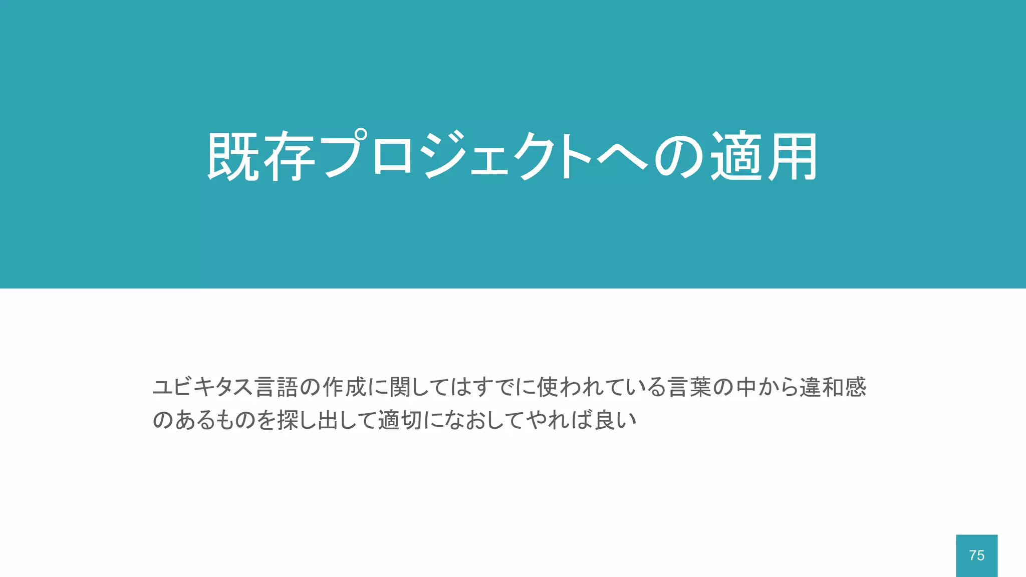 75
ユビキタス言語の作成に関してはすでに使われている言葉の中から違和感
のあるものを探し出して適切になおしてやれば良い
既存プロジェクトへの適用
 