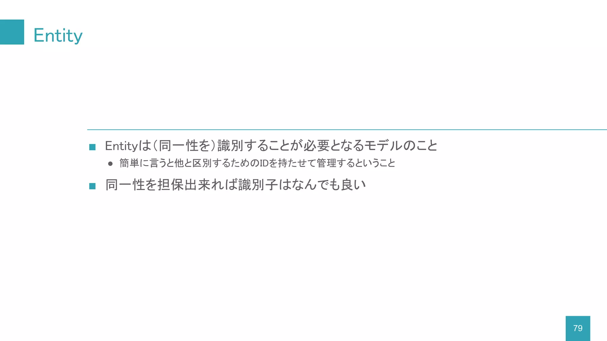 Entity
79
■ Entityは（同一性を）識別することが必要となるモデルのこと
● 簡単に言うと他と区別するためのIDを持たせて管理するということ
■ 同一性を担保出来れば識別子はなんでも良い
 