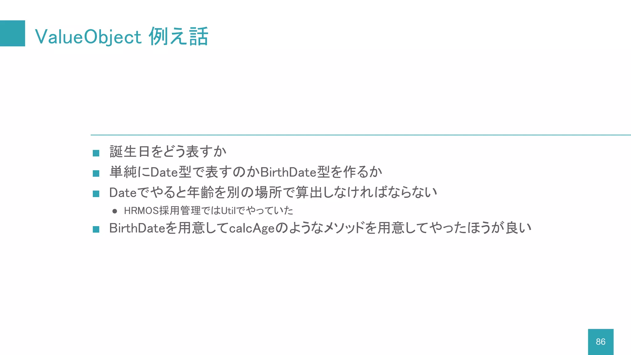 ValueObject 例え話
86
■ 誕生日をどう表すか
■ 単純にDate型で表すのかBirthDate型を作るか
■ Dateでやると年齢を別の場所で算出しなければならない
● HRMOS採用管理ではUtilでやっていた
■ BirthDateを用意してcalcAgeのようなメソッドを用意してやったほうが良い
 