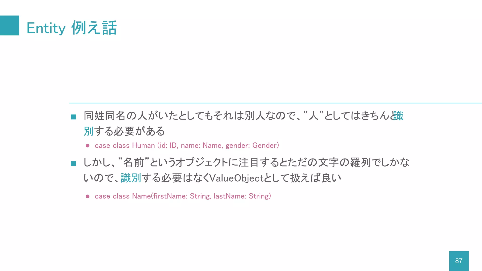 Entity 例え話
87
■ 同姓同名の人がいたとしてもそれは別人なので、”人”としてはきちんと識
別する必要がある
● case class Human (id: ID, name: Name, gender: Gender)
■ しかし、”名前”というオブジェクトに注目するとただの文字の羅列でしかな
いので、識別する必要はなくValueObjectとして扱えば良い
● case class Name(firstName: String, lastName: String)
 