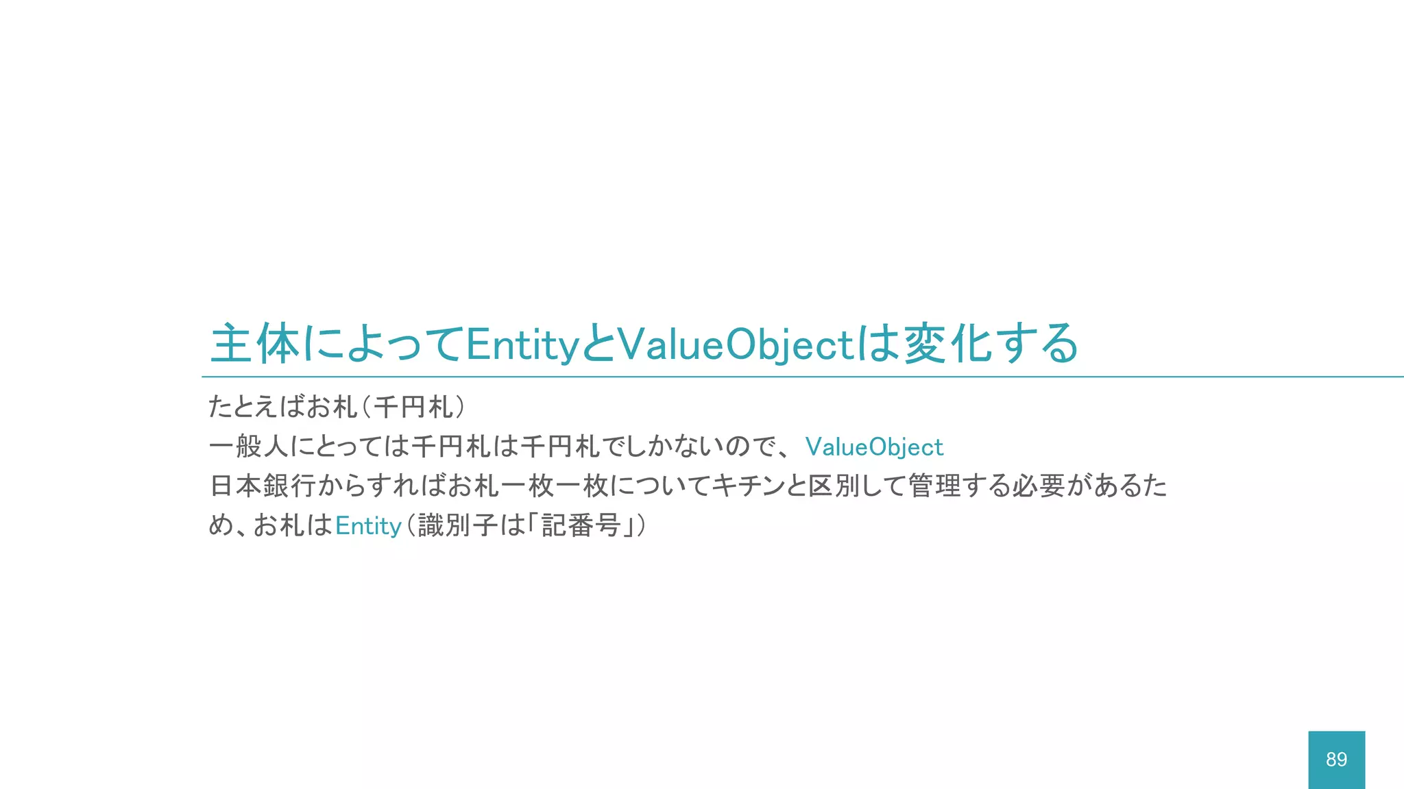 主体によってEntityとValueObjectは変化する
89
たとえばお札（千円札）
一般人にとっては千円札は千円札でしかないので、 ValueObject
日本銀行からすればお札一枚一枚についてキチンと区別して管理する必要があるた
め、お札はEntity（識別子は「記番号」）
 