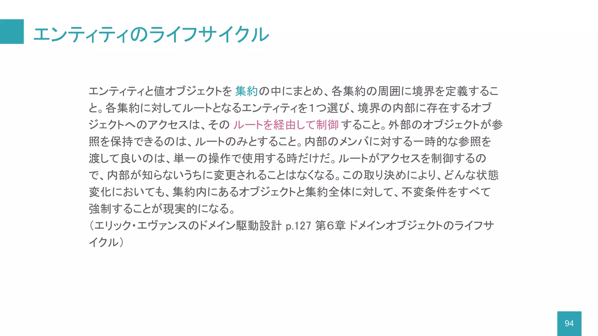 エンティティのライフサイクル
94
エンティティと値オブジェクトを 集約の中にまとめ、各集約の周囲に境界を定義するこ
と。各集約に対してルートとなるエンティティを１つ選び、境界の内部に存在するオブ
ジェクトへのアクセスは、その ルートを経由して制御 すること。外部のオブジェクトが参
照を保持できるのは、ルートのみとすること。内部のメンバに対する一時的な参照を
渡して良いのは、単一の操作で使用する時だけだ。ルートがアクセスを制御するの
で、内部が知らないうちに変更されることはなくなる。この取り決めにより、どんな状態
変化においても、集約内にあるオブジェクトと集約全体に対して、不変条件をすべて
強制することが現実的になる。
（エリック・エヴァンスのドメイン駆動設計 p.127 第６章 ドメインオブジェクトのライフサ
イクル）
 