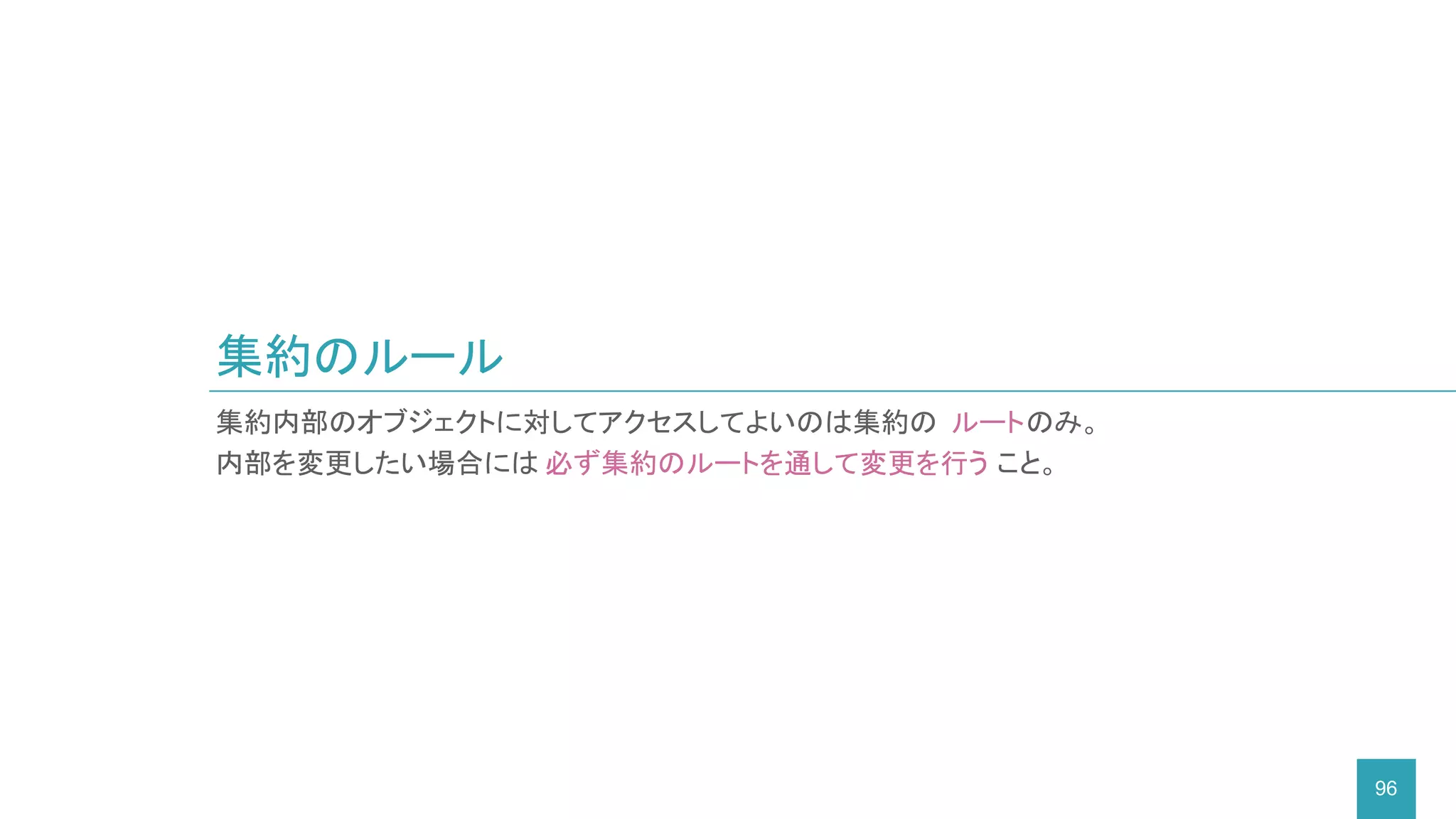 集約のルール
96
集約内部のオブジェクトに対してアクセスしてよいのは集約の ルートのみ。
内部を変更したい場合には 必ず集約のルートを通して変更を行う こと。
 