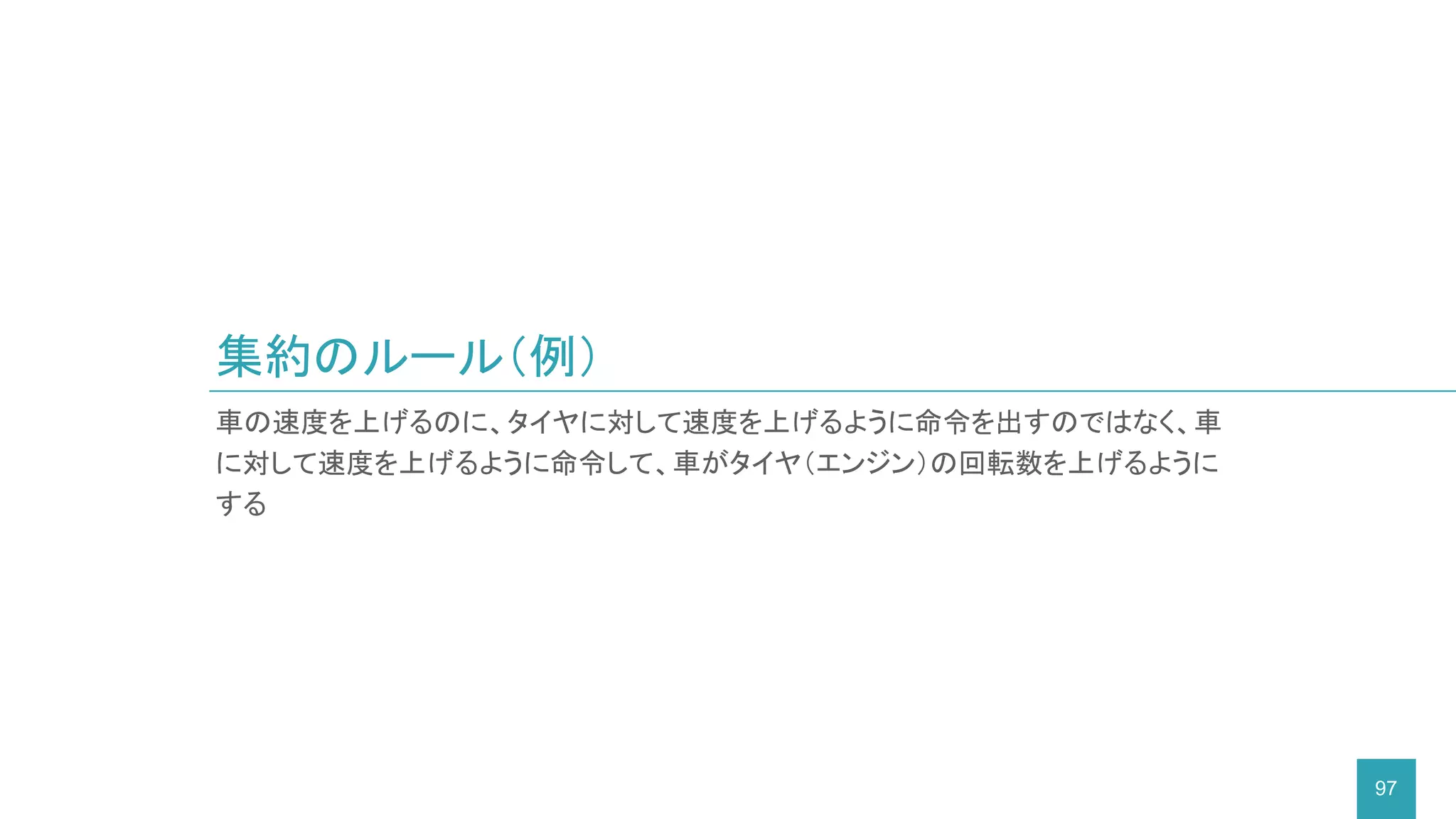 集約のルール（例）
97
車の速度を上げるのに、タイヤに対して速度を上げるように命令を出すのではなく、車
に対して速度を上げるように命令して、車がタイヤ（エンジン）の回転数を上げるように
する
 