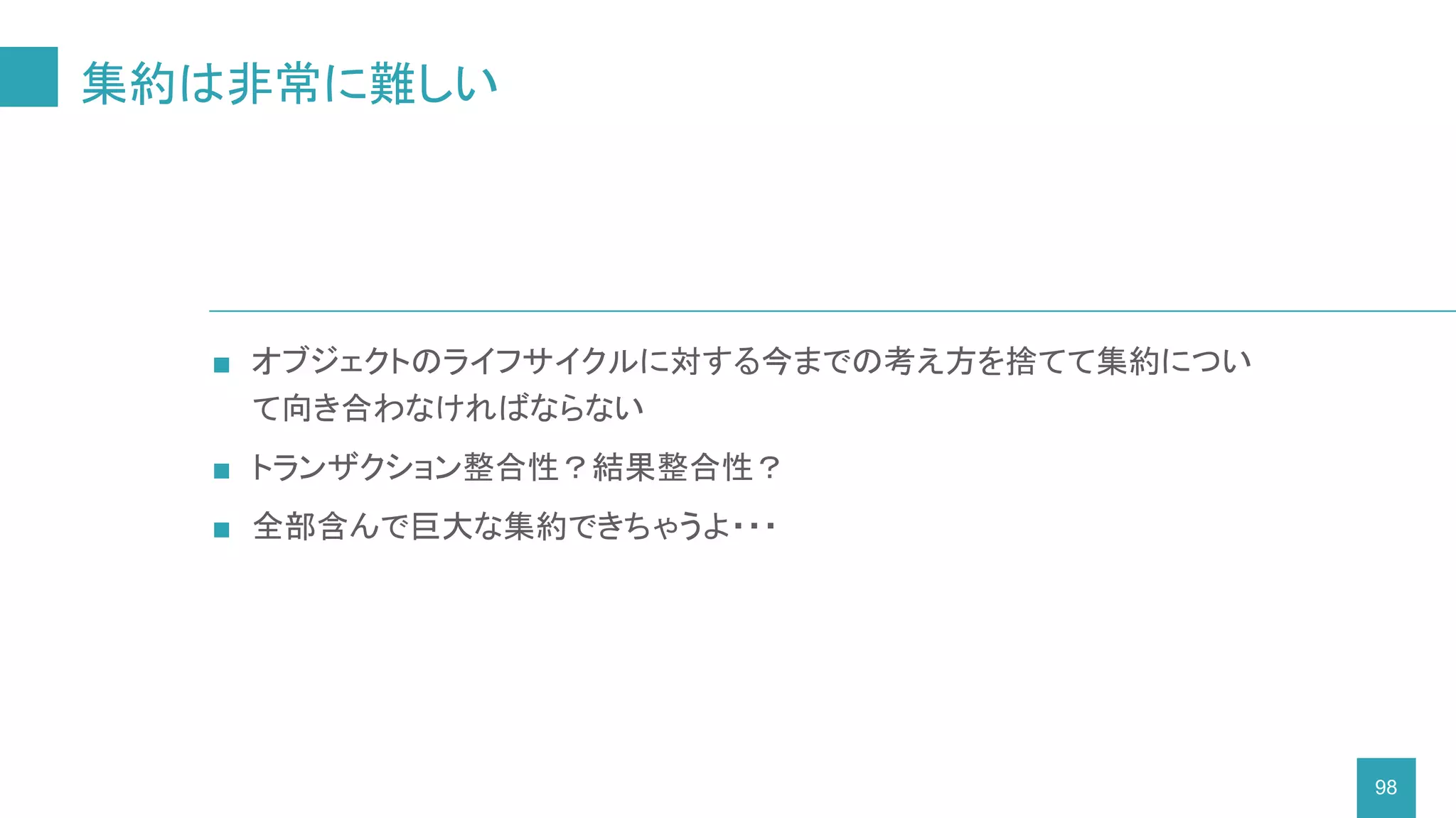 集約は非常に難しい
98
■ オブジェクトのライフサイクルに対する今までの考え方を捨てて集約につい
て向き合わなければならない
■ トランザクション整合性？結果整合性？
■ 全部含んで巨大な集約できちゃうよ・・・
 