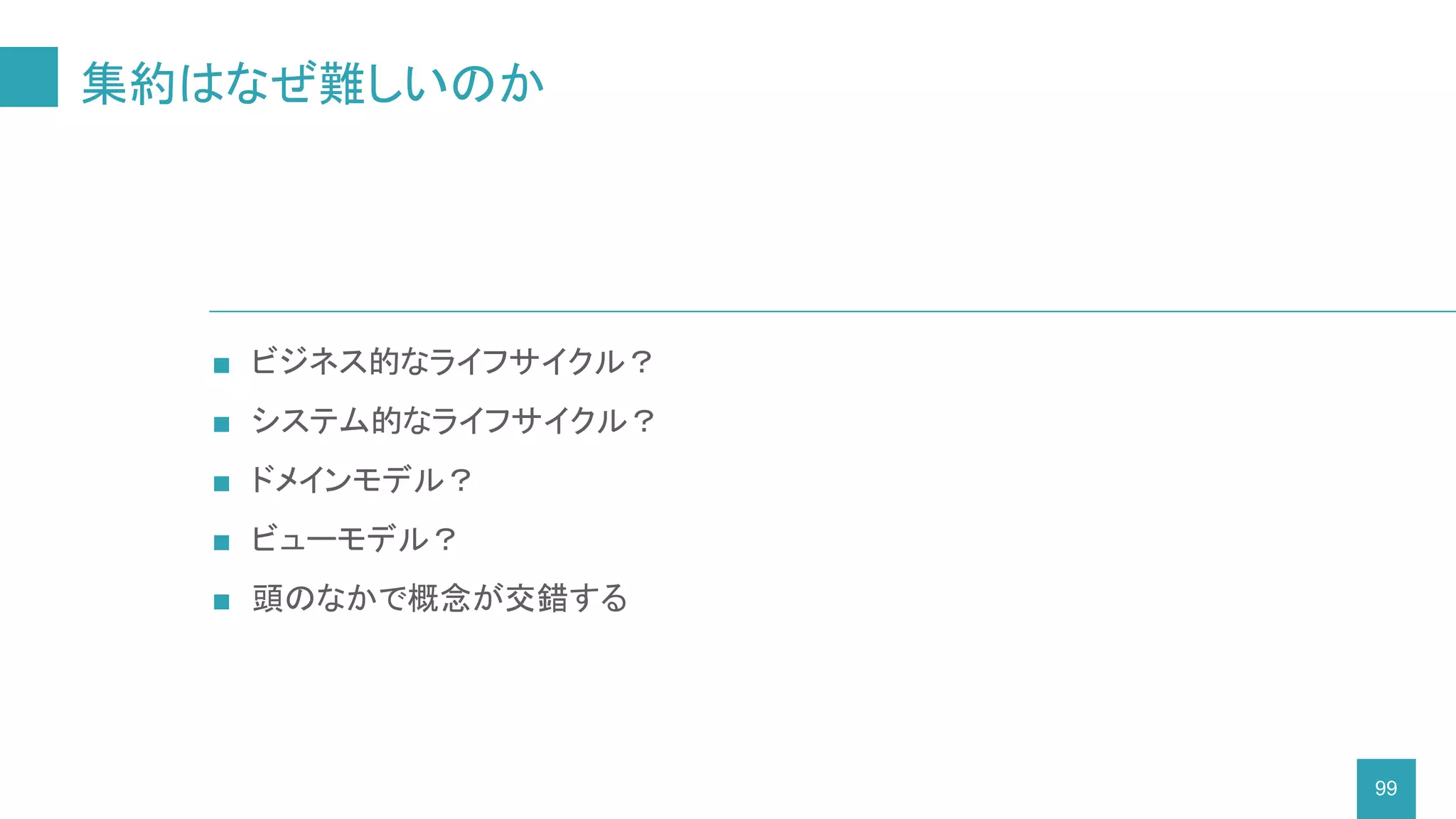 集約はなぜ難しいのか
99
■ ビジネス的なライフサイクル？
■ システム的なライフサイクル？
■ ドメインモデル？
■ ビューモデル？
■ 頭のなかで概念が交錯する
 