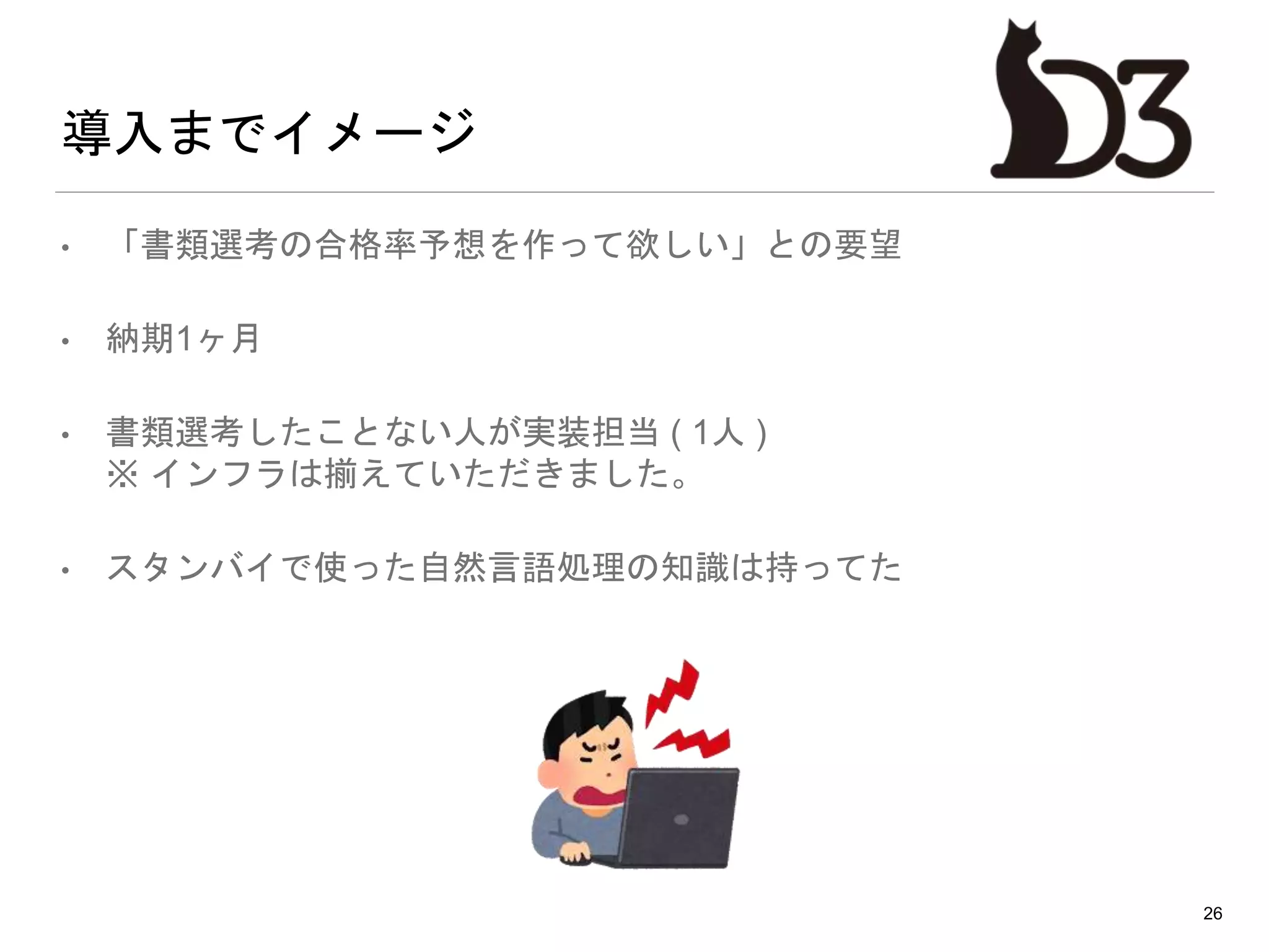 導入までイメージ
• 「書類選考の合格率予想を作って欲しい」との要望
• 納期1ヶ月
• 書類選考したことない人が実装担当 ( 1人 )
※ インフラは揃えていただきました。
• スタンバイで使った自然言語処理の知識は持ってた
26
 