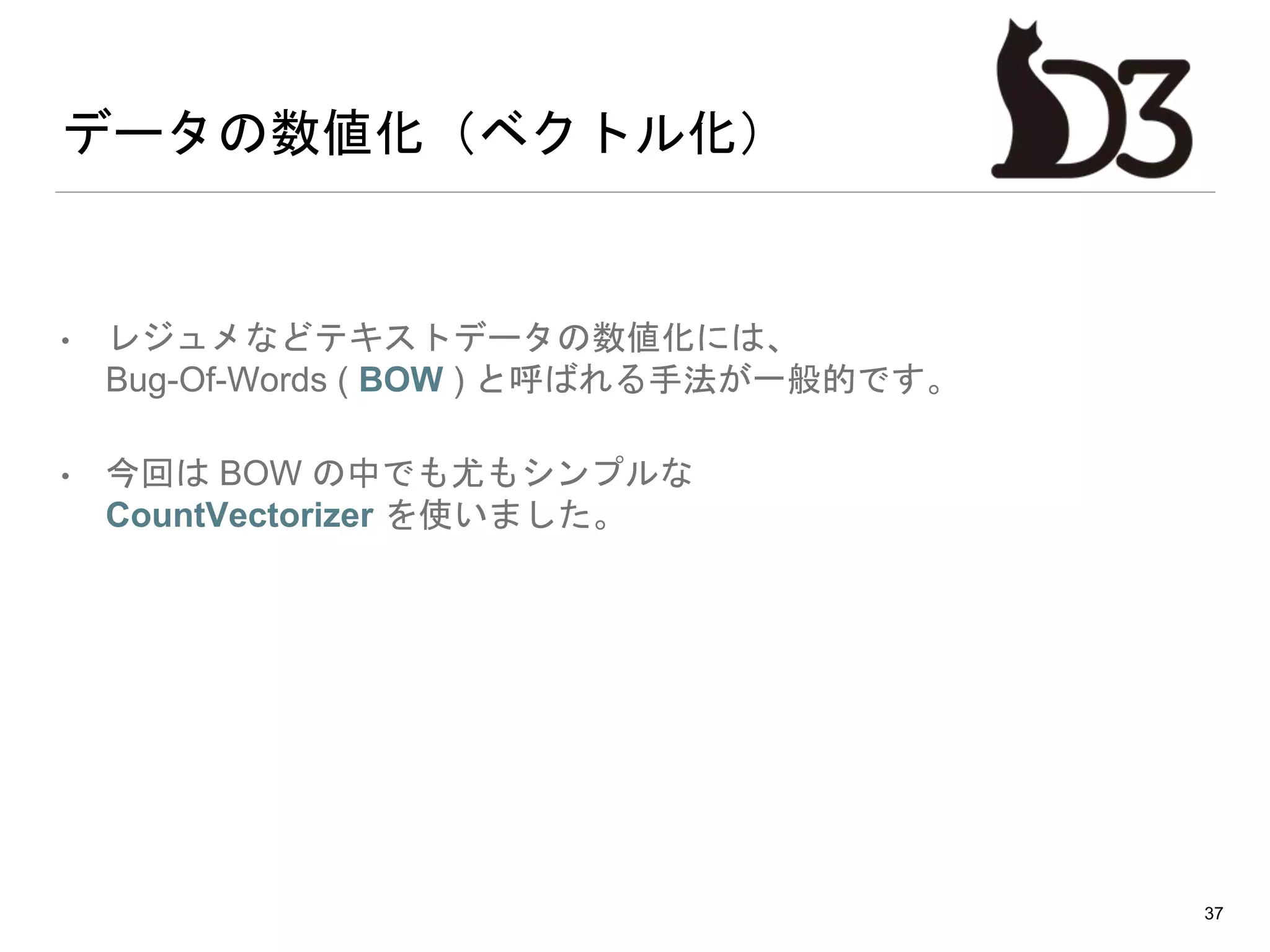 データの数値化（ベクトル化）
• レジュメなどテキストデータの数値化には、
Bug-Of-Words ( BOW ) と呼ばれる手法が一般的です。
• 今回は BOW の中でも尤もシンプルな
CountVectorizer を使いました。
37
 