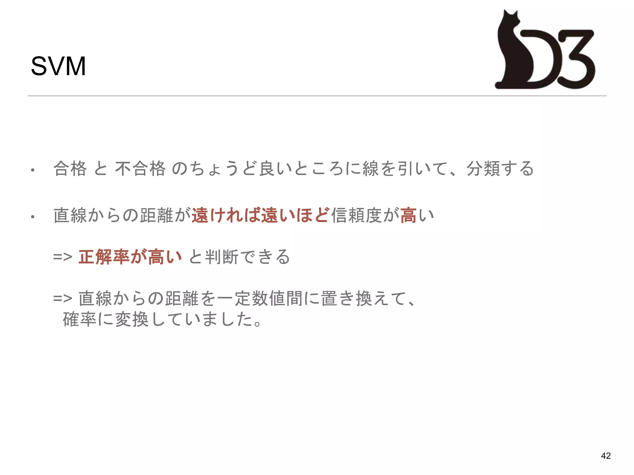 SVM
• 合格 と 不合格 のちょうど良いところに線を引いて、分類する
• 直線からの距離が遠ければ遠いほど信頼度が高い
=> 正解率が高い と判断できる
=> 直線からの距離を一定数値間に置き換えて、
確率に変換していました。
42
 