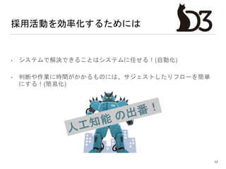 採用活動を効率化するためには
• システムで解決できることはシステムに任せる！(自動化)
• 判断や作業に時間がかかるものには、サジェストしたりフローを簡単
にする！(簡易化)
17
 