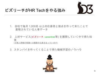 ビズリーチがHR Techをやる強み
1. 自社で毎月 1,000名 以上の応募者と接点を作って来たことで
蓄積されている人事データ
2. 人材サービス(ビズリーチ, careertrek等) を展開していく中で得た知
見
(※個人情報の保護には最新の注意を払っています)
3. スタンバイを作ってくることで得た機械学習のノウハウ
18
 