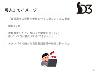 導入までイメージ
• 「書類選考の合格率予想を作って欲しい」との要望
• 納期1ヶ月
• 書類選考したことない人が実装担当 ( 1人 )
※ インフラは揃えていただきました。
• スタンバイで使った自然言語処理の知識は持ってた
26
 