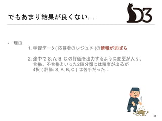 でもあまり結果が良くない…
• 理由:
1. 学習データ( 応募者のレジュメ )の情報がまばら
2. 途中で S, A, B, C の評価を出力するように変更が入り、
合格、不合格といった2値分類には精度が出るが
4択 ( 評価: S, A, B, C ) は苦手だった…
43
 