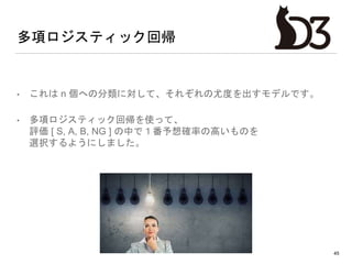 多項ロジスティック回帰
• これは n 個への分類に対して、それぞれの尤度を出すモデルです。
• 多項ロジスティック回帰を使って、
評価 [ S, A, B, NG ] の中で１番予想確率の高いものを
選択するようにしました。
45
 