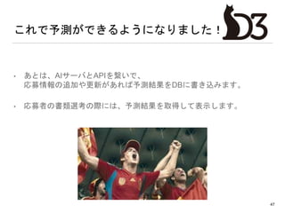 これで予測ができるようになりました！
• あとは、AIサーバとAPIを繋いで、
応募情報の追加や更新があれば予測結果をDBに書き込みます。
• 応募者の書類選考の際には、予測結果を取得して表示します。
47
 