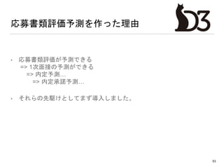 応募書類評価予測を作った理由
• 応募書類評価が予測できる
=> 1次面接の予測ができる
=> 内定予測…
=> 内定承諾予測…
• それらの先駆けとしてまず導入しました。
53
 