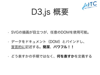 D3.js 概要
• SVGの描画が目立つが、任意のDOMを使用可能。
• データをドキュメント（DOM）とバインドし、 
宣言的に記述する。簡潔、パワフル！！
• どう表すかの手順ではなく、何を表すかを定義する
 