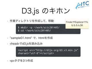 D3.js のキホン
• 作業ディレクトリを作成して、移動
!
!
• sample01.html で、htmlを作成
• <head>でd3.jsを読み込み
!
!
• <p>タグを3つ作成
$ mkdir -p ~/work/aitc201405/
$ cd ~/work/aitc201405/
FinderやExplorerでも
もちろんOK
<script src="http://d3js.org/d3.v3.min.js"
charset="utf-8"></script>
 