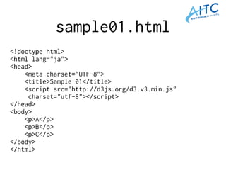 sample01.html
<!doctype html>
<html lang="ja">
<head>
<meta charset="UTF-8">
<title>Sample 01</title>
<script src="http://d3js.org/d3.v3.min.js"
charset="utf-8"></script>
</head>
<body>
<p>A</p>
<p>B</p>
<p>C</p>
</body>
</html>
 