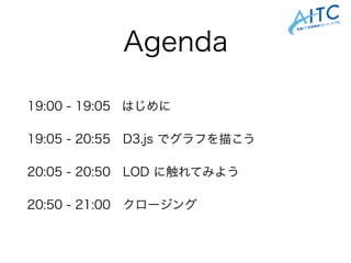 Agenda
19:00 - 19:05 はじめに
19:05 - 20:55 D3.js でグラフを描こう
20:05 - 20:50 LOD に触れてみよう
20:50 - 21:00 クロージング
 