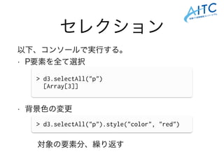 セレクション
以下、コンソールで実行する。
• P要素を全て選択
!
!
!
• 背景色の変更
!
!
対象の要素分、繰り返す
> d3.selectAll("p")
[Array[3]]
> d3.selectAll("p").style("color", "red")
 