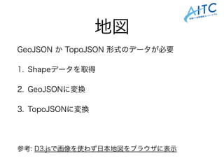 地図
GeoJSON か TopoJSON 形式のデータが必要
1. Shapeデータを取得
2. GeoJSONに変換
3. TopoJSONに変換
!
参考: D3.jsで画像を使わず日本地図をブラウザに表示
 