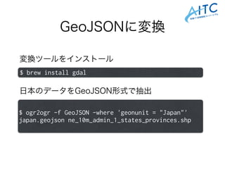GeoJSONに変換
$ ogr2ogr -f GeoJSON -where 'geonunit = "Japan"'
japan.geojson ne_10m_admin_1_states_provinces.shp
変換ツールをインストール
$ brew install gdal
日本のデータをGeoJSON形式で抽出
 