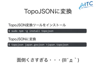 TopoJSONに変換
TopoJSON変換ツールをインストール
$ sudo npm -g install topojson
$ topojson japan.geojson >japan.topojson
TopoJSONに変換
面倒くさすぎる・・・(llĺд｀)
 