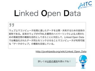 Linked Open Data
!
!
ウェブ上でコンピュータ処理に適したデータを公開・共有するための技術の
総称である。従来のウェブがHTML文書間のハイパーリンクによる人間のた
めの情報空間の構築を目的としてきたことに対応して、Linked Open Data
では構造化されたデータ同士をリンクさせることでコンピュータが利用可能
な「データのウェブ」の構築を目指している。
’’
http://ja.wikipedia.org/wiki/Linked_Open_Data
詳しくは以前の資料を読んでね！
 