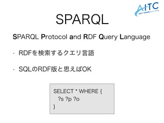 SPARQL
SPARQL Protocol and RDF Query Language
• RDFを検索するクエリ言語
• SQLのRDF版と思えばOK
SELECT * WHERE {
?s ?p ?o
}
 