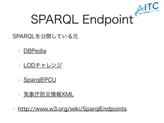 SPARQL Endpoint
SPARQLを公開している元
• DBPedia
• LODチャレンジ
• SparqlEPCU
• 気象庁防災情報XML
• http://www.w3.org/wiki/SparqlEndpoints
 