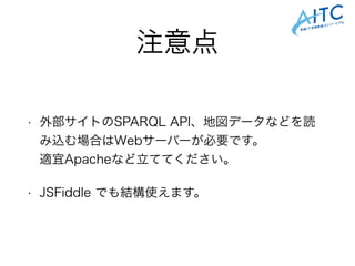注意点
• 外部サイトのSPARQL API、地図データなどを読
み込む場合はWebサーバーが必要です。 
適宜Apacheなど立ててください。
• JSFiddle でも結構使えます。
 