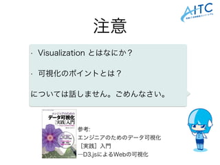 注意
• Visualization とはなにか？
• 可視化のポイントとは？
については話しません。ごめんなさい。
参考:
エンジニアのためのデータ可視化
［実践］入門
―D3.jsによるWebの可視化
 