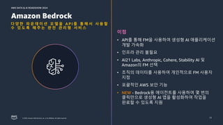 © 2024, Amazon Web Services, Inc. or its affiliates. All rights reserved.
AWS DATA & AI ROADSHOW 2024
AWS DATA & AI ROADSHOW 2024
다 양 한 파 운 데 이 션 모 델 을 A P I 를 통 해 서 사 용 할
수 있 도 록 해 주 는 완 전 관 리 형 서 비 스
11
Amazon Bedrock
이점
• API를 통해 FM을 사용하여 생성형 AI 애플리케이션
개발 가속화
• 인프라 관리 불필요
• AI21 Labs, Anthropic, Cohere, Stability AI 및
Amazon의 FM 선택
• 조직의 데이터를 사용하여 개인적으로 FM 사용자
지정
• 포괄적인 AWS 보안 기능
• NEW - Bedrock용 에이전트를 사용하여 몇 번의
클릭만으로 생성형 AI 앱을 활성화하여 작업을
완료할 수 있도록 지원
11
 