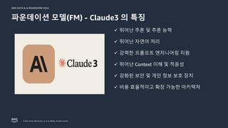 © 2024, Amazon Web Services, Inc. or its affiliates. All rights reserved.
AWS DATA & AI ROADSHOW 2024
파운데이션 모델(FM) - Claude3 의 특징
ü 뛰어난 추론 및 추론 능력
ü 뛰어난 자연어 처리
ü 강력한 프롬프트 엔지니어링 지원
ü 뛰어난 Context 이해 및 적응성
ü 강화된 보안 및 개인 정보 보호 장치
ü 비용 효율적이고 확장 가능한 아키텍처
 