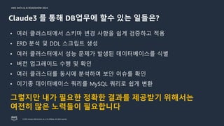 © 2024, Amazon Web Services, Inc. or its affiliates. All rights reserved.
AWS DATA & AI ROADSHOW 2024
• 여러 클러스터에서 스키마 변경 사항을 쉽게 검증하고 적용
• ERD 분석 및 DDL 스크립트 생성
• 여러 클러스터에서 성능 문제가 발생된 데이터베이스를 식별
• 버전 업그레이드 수행 및 확인
• 여러 클러스터를 동시에 분석하여 보안 이슈를 확인
• 이기종 데이터베이스 쿼리를 MySQL 쿼리로 쉽게 변환
Claude3 를 통해 DB업무에 할수 있는 일들은?
그렇지만 내가 필요한 정확한 결과를 제공받기 위해서는
여전히 많은 노력들이 필요합니다
 