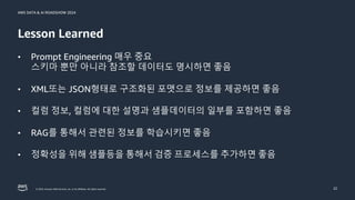 © 2024, Amazon Web Services, Inc. or its affiliates. All rights reserved.
AWS DATA & AI ROADSHOW 2024
Lesson Learned
22
• Prompt Engineering 매우 중요
스키마 뿐만 아니라 참조할 데이터도 명시하면 좋음
• XML또는 JSON형태로 구조화된 포맷으로 정보를 제공하면 좋음
• 컬럼 정보, 컬럼에 대한 설명과 샘플데이터의 일부를 포함하면 좋음
• RAG를 통해서 관련된 정보를 학습시키면 좋음
• 정확성을 위해 샘플등을 통해서 검증 프로세스를 추가하면 좋음
 