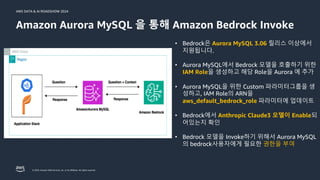 © 2024, Amazon Web Services, Inc. or its affiliates. All rights reserved.
AWS DATA & AI ROADSHOW 2024
Amazon Aurora MySQL 을 통해 Amazon Bedrock Invoke
• Bedrock은 Aurora MySQL 3.06 릴리스 이상에서
지원됩니다.
• Aurora MySQL에서 Bedrock 모델을 호출하기 위한
IAM Role을 생성하고 해당 Role을 Aurora 에 추가
• Aurora MySQL을 위한 Custom 파라미터그룹을 생
성하고, IAM Role의 ARN을
aws_default_bedrock_role 파라미터에 업데이트
• Bedrock에서 Anthropic Claude3 모델이 Enable되
어있는지 확인
• Bedrock 모델을 Invoke하기 위해서 Aurora MySQL
의 bedrock사용자에게 필요한 권한을 부여
 