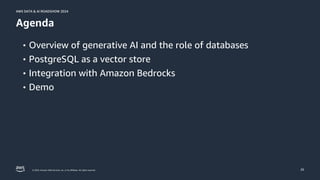 © 2024, Amazon Web Services, Inc. or its affiliates. All rights reserved.
AWS DATA & AI ROADSHOW 2024
AWS DATA & AI ROADSHOW 2024
29
Agenda
• Overview of generative AI and the role of databases
• PostgreSQL as a vector store
• Integration with Amazon Bedrocks
• Demo
 