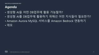 © 2024, Amazon Web Services, Inc. or its affiliates. All rights reserved.
AWS DATA & AI ROADSHOW 2024
AWS DATA & AI ROADSHOW 2024
• 생성형 AI을 어떤 DB업무에 활용 가능할까?
• 생성형 AI를 DB업무에 활용하기 위해선 어떤 지식들이 필요한가?
• Amazon Aurora MySQL 서비스를 Amazon Bedrock 연동하기
• 데모
3
Agenda
 