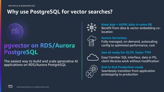 © 2024, Amazon Web Services, Inc. or its affiliates. All rights reserved.
AWS DATA & AI ROADSHOW 2024
Why use PostgreSQL for vector searches?
The easiest way to build and scale generative AI
applications on RDS/Aurora PostgreSQL
Keep App + AI/ML data in same DB
Benefit from data & vector embedding co-
location
Aurora Serverless
Fully managed, on-demand, autoscaling
config to optimized performance, cost
Gen AI ready for OLTP, faster TTM
Easy! Familiar SQL interface, data in PG,
client libraries work without modification
End to End Production-ready
Seamlessly transition from application
prototyping to production
 