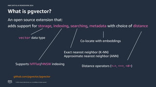 © 2024, Amazon Web Services, Inc. or its affiliates. All rights reserved.
AWS DATA & AI ROADSHOW 2024
AWS DATA & AI ROADSHOW 2024
What is pgvector?
An open source extension that:
adds support for storage, indexing, searching, metadata with choice of distance
vector data type
Supports IVFFlat/HNSW indexing
Distance operators (<->, <=>, <#>)
Exact nearest neighbor (K-NN)
Approximate nearest neighbor (ANN)
Co-locate with embeddings
github.com/pgvector/pgvector
 
